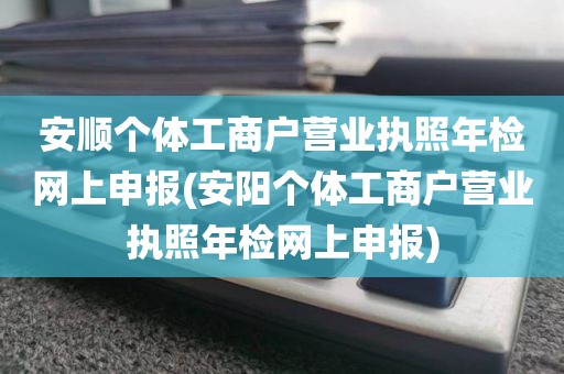 安顺个体工商户营业执照年检网上申报(安阳个体工商户营业执照年检网上申报)