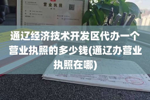 通辽经济技术开发区代办一个营业执照的多少钱(通辽办营业执照在哪)