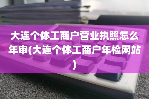 大连个体工商户营业执照怎么年审(大连个体工商户年检网站)
