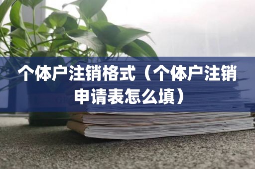 个体户注销格式（个体户注销申请表怎么填）