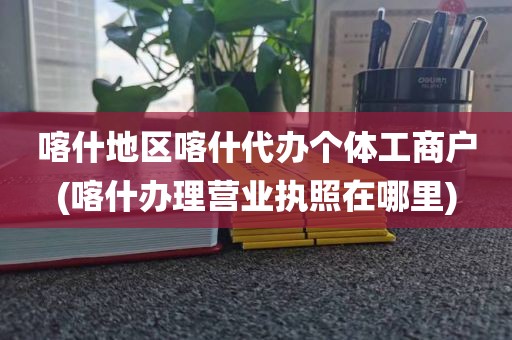 喀什地区喀什代办个体工商户(喀什办理营业执照在哪里)