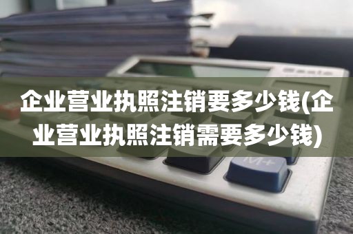 企业营业执照注销要多少钱(企业营业执照注销需要多少钱)