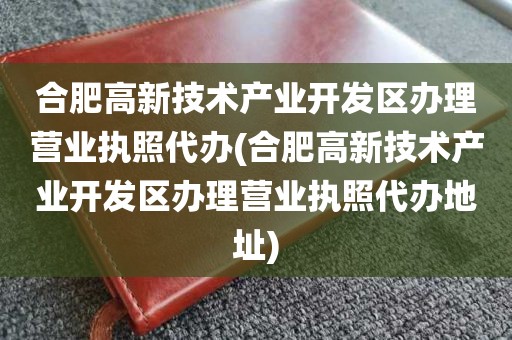 合肥高新技术产业开发区办理营业执照代办(合肥高新技术产业开发区办理营业执照代办地址)
