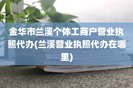金华市兰溪个体工商户营业执照代办(兰溪营业执照代办在哪里)