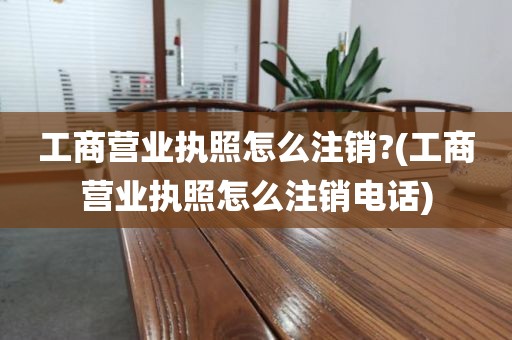 工商营业执照怎么注销?(工商营业执照怎么注销电话)