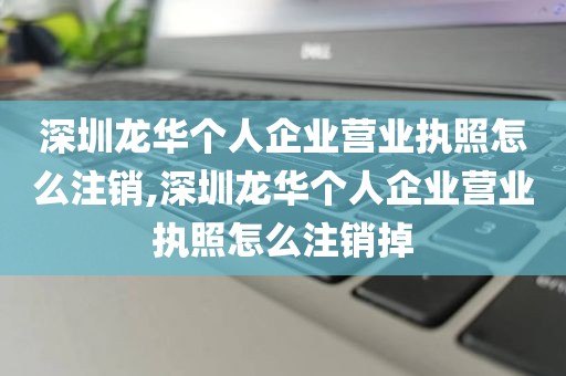 深圳龙华个人企业营业执照怎么注销,深圳龙华个人企业营业执照怎么注销掉