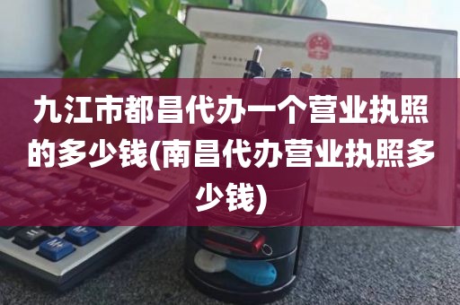 九江市都昌代办一个营业执照的多少钱(南昌代办营业执照多少钱)