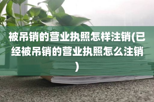 被吊销的营业执照怎样注销(已经被吊销的营业执照怎么注销)