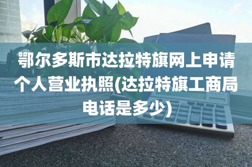 鄂尔多斯市达拉特旗网上申请个人营业执照(达拉特旗工商局电话是多少)