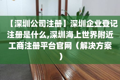 【深圳公司注册】深圳企业登记注册是什么,深圳海上世界附近工商注册平台官网（解决方案）