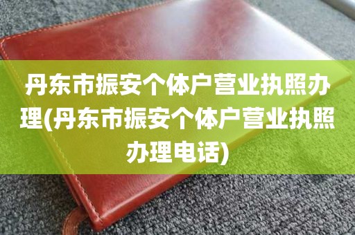 丹东市振安个体户营业执照办理(丹东市振安个体户营业执照办理电话)