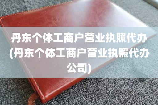 丹东个体工商户营业执照代办(丹东个体工商户营业执照代办公司)