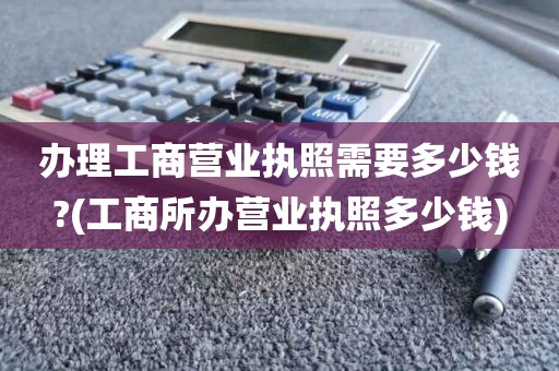 办理工商营业执照需要多少钱?(工商所办营业执照多少钱)