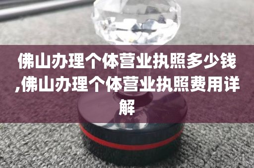 佛山办理个体营业执照多少钱,佛山办理个体营业执照费用详解