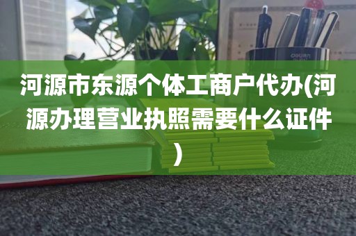 河源市东源个体工商户代办(河源办理营业执照需要什么证件)