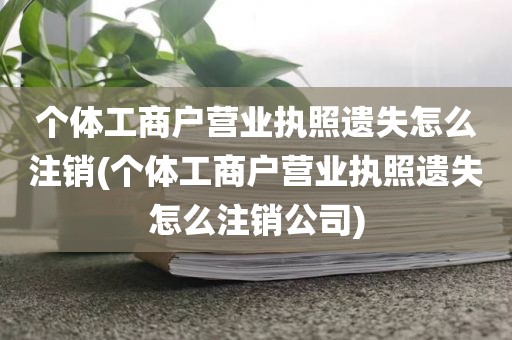 个体工商户营业执照遗失怎么注销(个体工商户营业执照遗失怎么注销公司)
