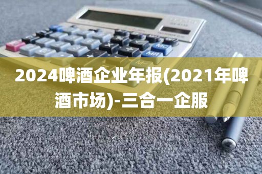 2024啤酒企业年报(2021年啤酒市场)-三合一企服