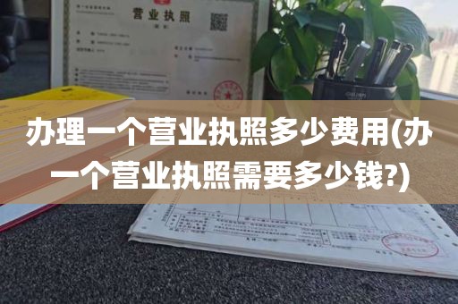 办理一个营业执照多少费用(办一个营业执照需要多少钱?)