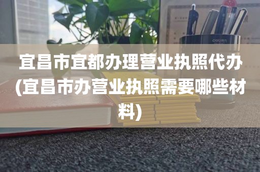 宜昌市宜都办理营业执照代办(宜昌市办营业执照需要哪些材料)