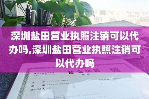 深圳盐田营业执照注销可以代办吗,深圳盐田营业执照注销可以代办吗