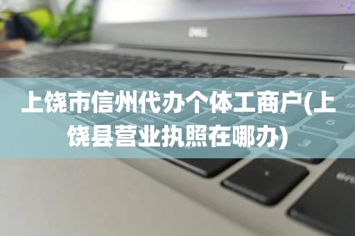 上饶市信州代办个体工商户(上饶县营业执照在哪办)