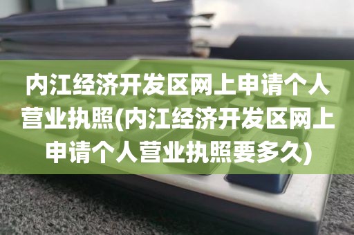 内江经济开发区网上申请个人营业执照(内江经济开发区网上申请个人营业执照要多久)