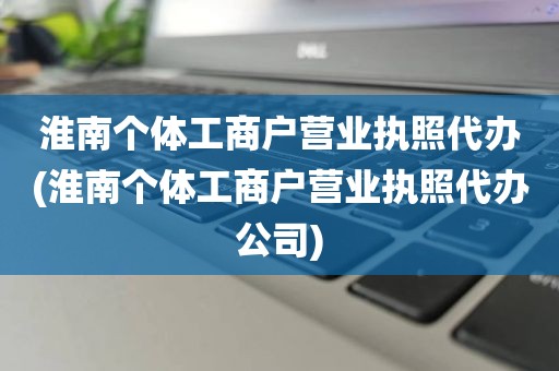 淮南个体工商户营业执照代办(淮南个体工商户营业执照代办公司)