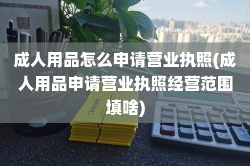 成人用品怎么申请营业执照(成人用品申请营业执照经营范围填啥)