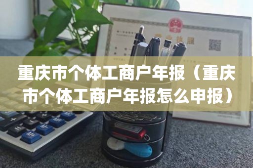 重庆市个体工商户年报（重庆市个体工商户年报怎么申报）