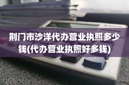 荆门市沙洋代办营业执照多少钱(代办营业执照好多钱)