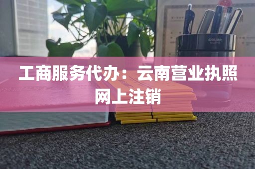工商服务代办：云南营业执照网上注销