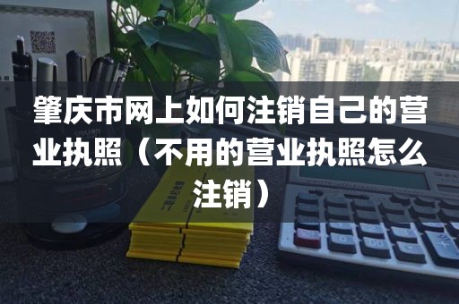 肇庆市网上如何注销自己的营业执照（不用的营业执照怎么注销）