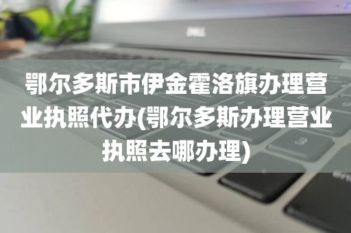 鄂尔多斯市伊金霍洛旗办理营业执照代办(鄂尔多斯办理营业执照去哪办理)