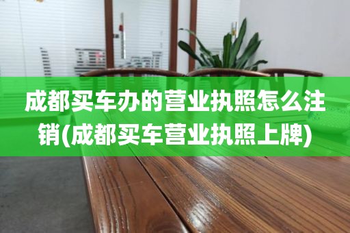 成都买车办的营业执照怎么注销(成都买车营业执照上牌)