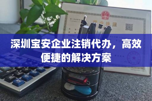 深圳宝安企业注销代办，高效便捷的解决方案