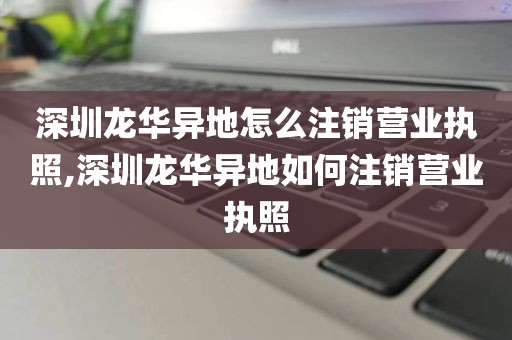 深圳龙华异地怎么注销营业执照,深圳龙华异地如何注销营业执照