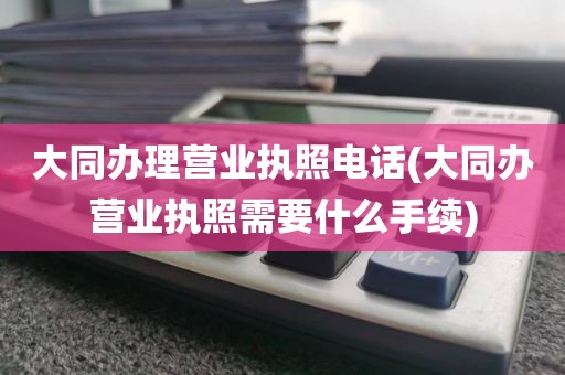 大同办理营业执照电话(大同办营业执照需要什么手续)