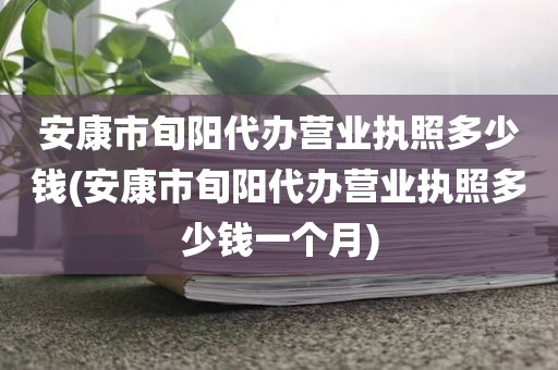 安康市旬阳代办营业执照多少钱(安康市旬阳代办营业执照多少钱一个月)