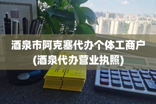 酒泉市阿克塞代办个体工商户(酒泉代办营业执照)