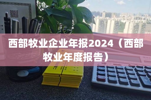 西部牧业企业年报2024(西部牧业年度报告)