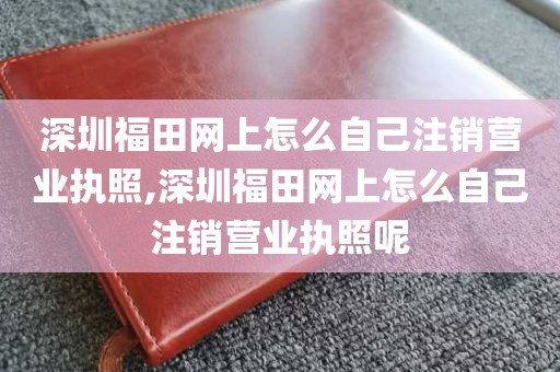 深圳福田网上怎么自己注销营业执照,深圳福田网上怎么自己注销营业执照呢