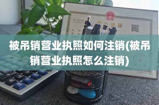 被吊销营业执照如何注销(被吊销营业执照怎么注销)