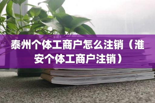 泰州个体工商户怎么注销（淮安个体工商户注销）