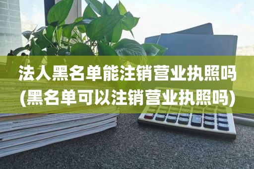 法人黑名单能注销营业执照吗(黑名单可以注销营业执照吗)