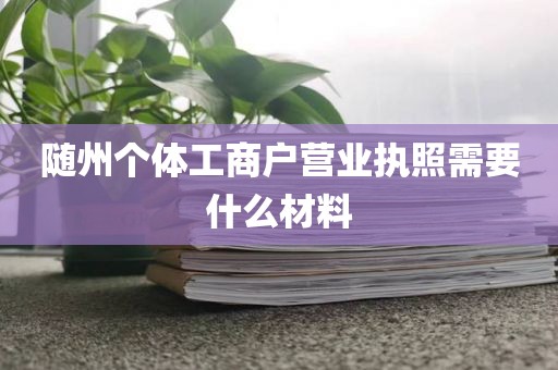 随州个体工商户营业执照需要什么材料