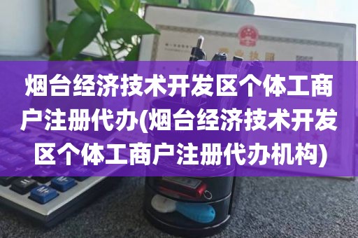 烟台经济技术开发区个体工商户注册代办(烟台经济技术开发区个体工商户注册代办机构)