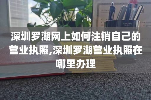 深圳罗湖网上如何注销自己的营业执照,深圳罗湖营业执照在哪里办理