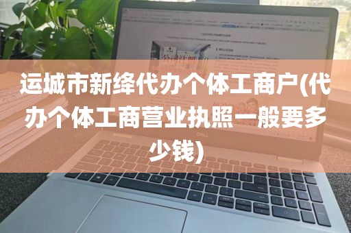 运城市新绛代办个体工商户(代办个体工商营业执照一般要多少钱)