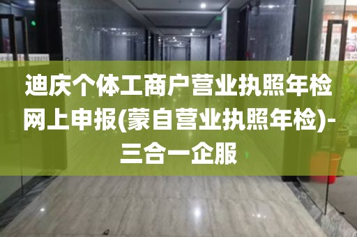 迪庆个体工商户营业执照年检网上申报(蒙自营业执照年检)-三合一企服