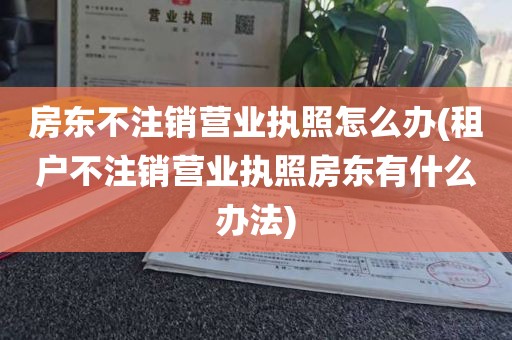房东不注销营业执照怎么办(租户不注销营业执照房东有什么办法)